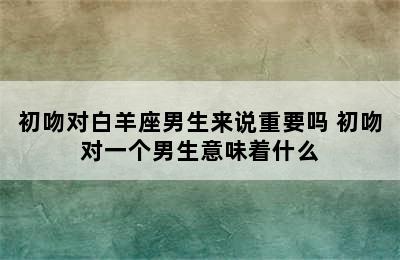 初吻对白羊座男生来说重要吗 初吻对一个男生意味着什么